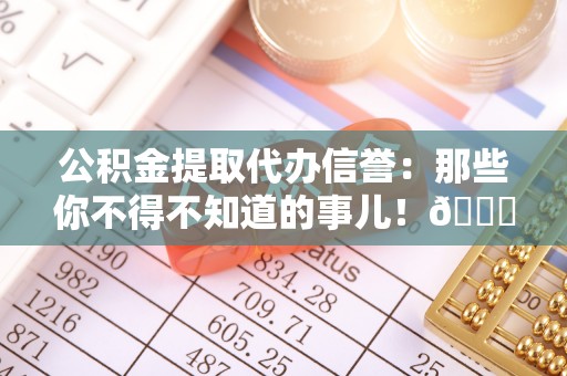 靖州公积金提取代办信誉：那些你不得不知道的事儿！😎