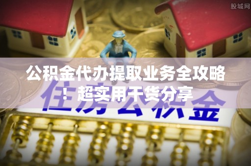 靖州公积金代办提取业务全攻略！超实用干货分享