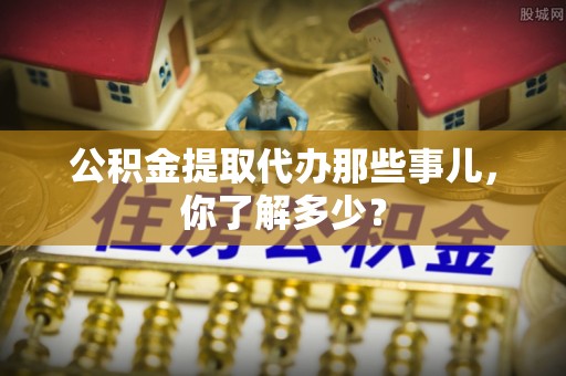 靖州公积金提取代办那些事儿，你了解多少？