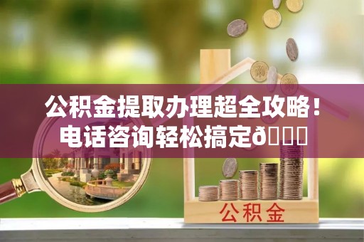 靖州公积金提取办理超全攻略！电话咨询轻松搞定😎