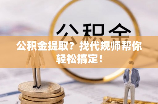 靖州公积金提取？找代规师帮你轻松搞定！