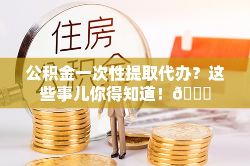 靖州公积金一次性提取代办？这些事儿你得知道！😎