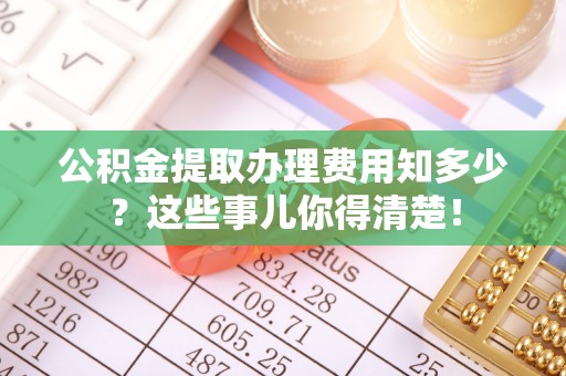 靖州公积金提取办理费用知多少？这些事儿你得清楚！