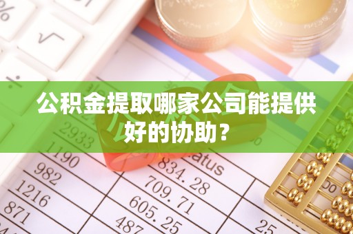 靖州公积金提取哪家公司能提供好的协助？