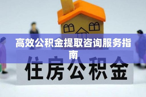 靖州高效公积金提取咨询服务指南
